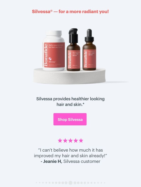 Silvessa - for a more radiant you! Silvessa provides healthier looking hair and skin. ''I can't believe how much it has improved my hair and skin already!'' - Jeanie H, Silvessa customer. SHOP SILVESSA Silvessa - for a more radiant you! Silvessa provides healthier looking hair and skin. ''I can't believe how much it has improved my hair and skin already!'' - Jeanie H, Silvessa customer. SHOP SILVESSA