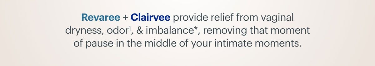 Revaree + Clairvee provide relief from vaginal dryness, odor, and imbalance, removing that moment of pause in the middle of your intimate moments. Revaree + Clairvee provide relief from vaginal dryness, odor, and imbalance, removing that moment of pause in the middle of your intimate moments.