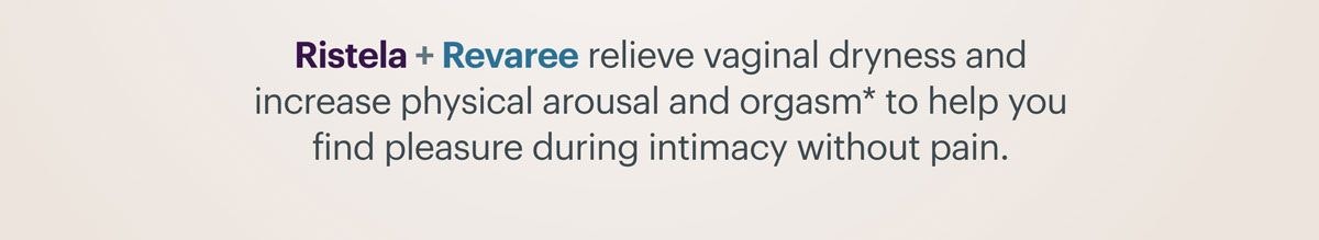 Ristela + Revaree relieve vaginal dryness and increase physical arousal and orgasm to help you find pleasure during intimacy without pain. Ristela + Revaree relieve vaginal dryness and increase physical arousal and orgasm to help you find pleasure during intimacy without pain.