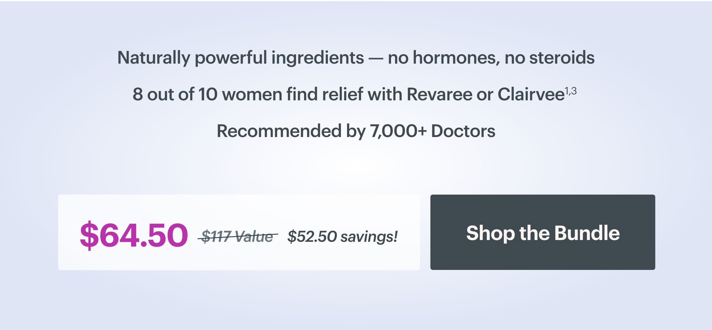 Naturally powerful ingredients - no hormones, no steroids. 8 out of 10 women find relief with Revaree or Clairvee. Recommended by 7,000 doctors. $64.50 versus $117 value equals $52.50 savings. SHOP THE BUNDLE