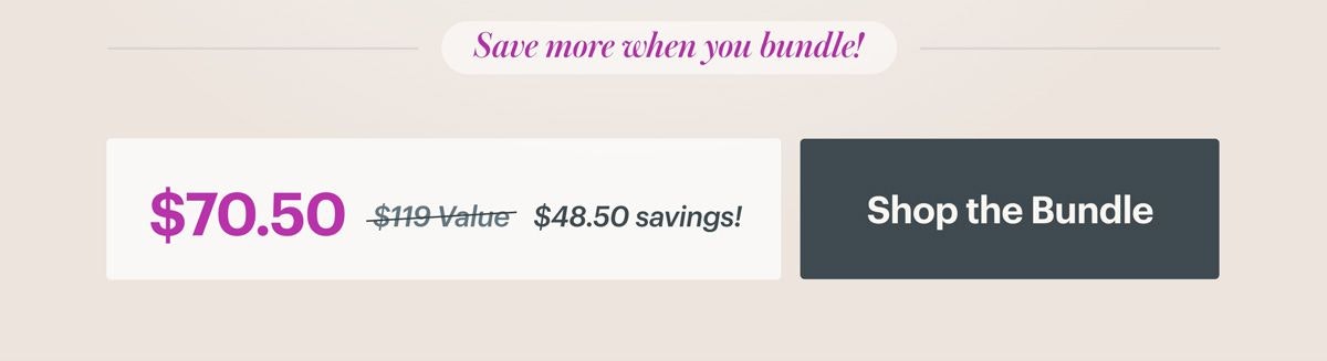 Save more when you bundle! $70.50 versus $119 value equals $48.50 in savings. SHOP THE BUNDLE Save more when you bundle! $70.50 versus $119 value equals $48.50 in savings. SHOP THE BUNDLE