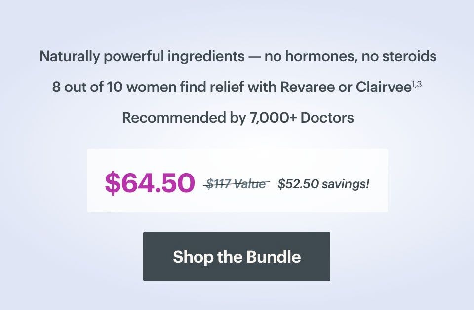 Naturally powerful ingredients - no hormones, no steroids. 8 out of 10 women find relief with Revaree or Clairvee. Recommended by 7,000 doctors. $64.50 versus $117 value equals $52.50 savings. SHOP THE BUNDLE