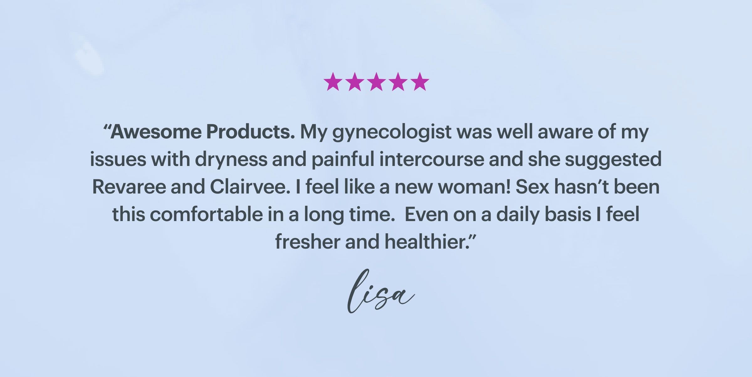 ''Awesome Products. My gynecologist was well aware of my issues with dryness and painful intercourse and she suggested Revaree and Clairvee. I feel like a new woman! Sex hasn't been this comfortable in a long time. Even on a daily basis I feel fresher and healthier.'' - Lisa