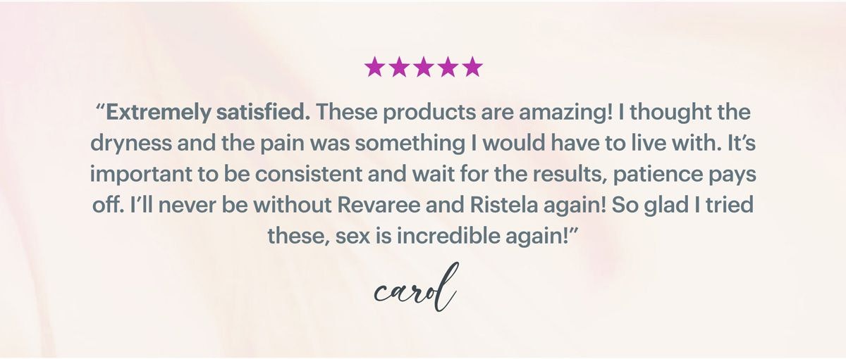 Extremely satisfied. These products are amazing! I thought the dryness and the pain was something I would have to live with. It's important to be consistent and wait for the results, patience pays off. I'll never be without Revaree and Ristela again! So glad I tried these, sex is incredible again!'' - Carol Extremely satisfied. These products are amazing! I thought the dryness and the pain was something I would have to live with. It's important to be consistent and wait for the results, patience pays off. I'll never be without Revaree and Ristela again! So glad I tried these, sex is incredible again!'' - Carol