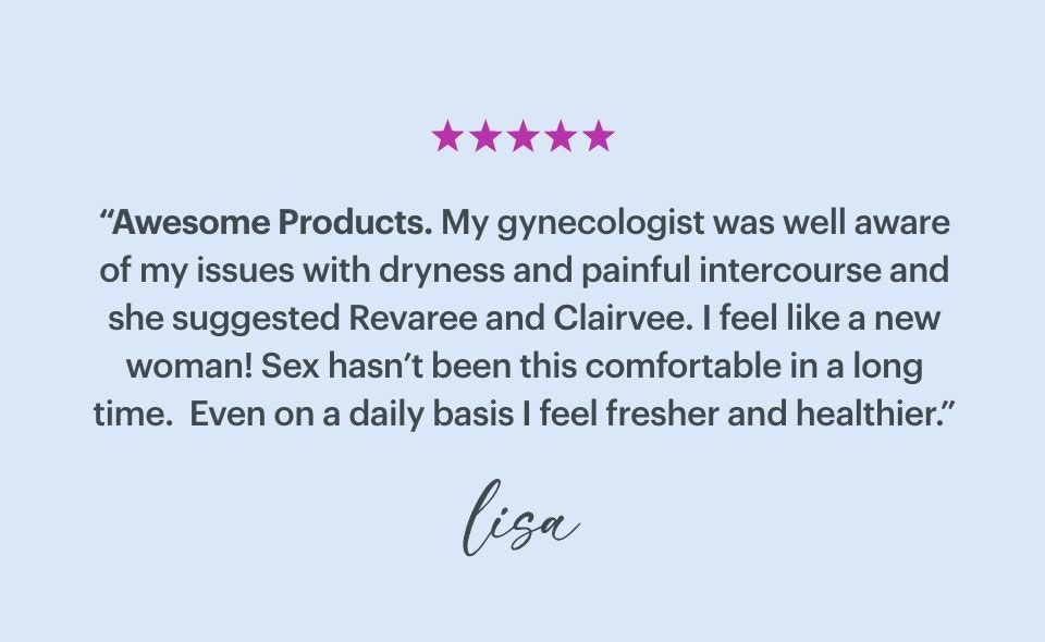 ''Awesome Products. My gynecologist was well aware of my issues with dryness and painful intercourse and she suggested Revaree and Clairvee. I feel like a new woman! Sex hasn't been this comfortable in a long time. Even on a daily basis I feel fresher and healthier.'' - Lisa