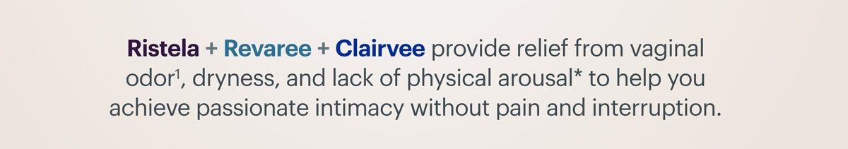 Ristela + Revaree + Clairvee provide relief from vaginal odor, dryness, and lack of physical arousal to help you achieve passionate intimacy without pain and interruption. 