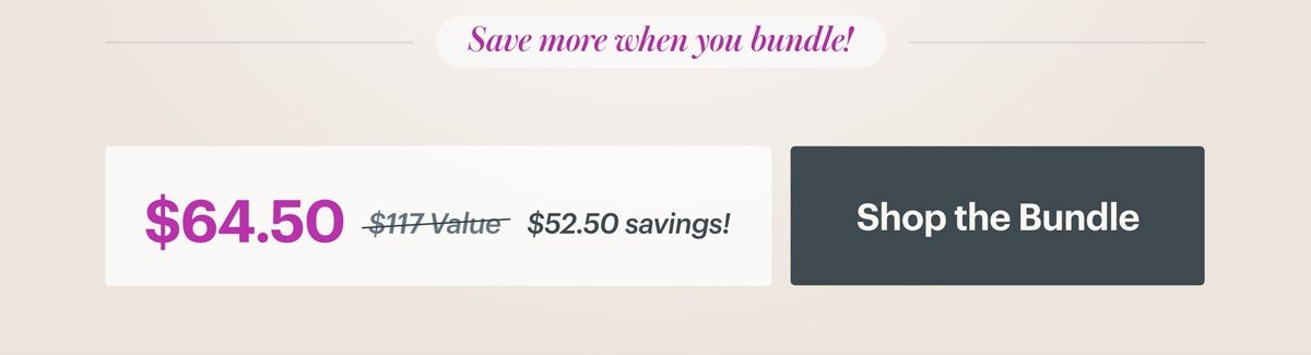 Save more when you bundle! $64.50 versus $117 value equals $52.50 in savings. SHOP THE BUNDLE Save more when you bundle! $64.50 versus $117 value equals $52.50 in savings. SHOP THE BUNDLE