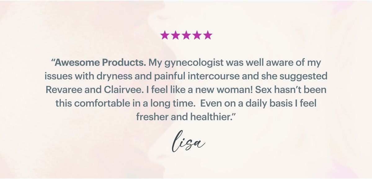 ''Awesome Products. My gynecologist was well aware of my issues with dryness and painful intercourse and she suggested Revaree and Clairvee. I feel like a new woman! Sex hasn't been this comfortable in a long time. Even on a daily basis I feel fresher and healthier.'' - Lisa ''Awesome Products. My gynecologist was well aware of my issues with dryness and painful intercourse and she suggested Revaree and Clairvee. I feel like a new woman! Sex hasn't been this comfortable in a long time. Even on a daily basis I feel fresher and healthier.'' - Lisa
